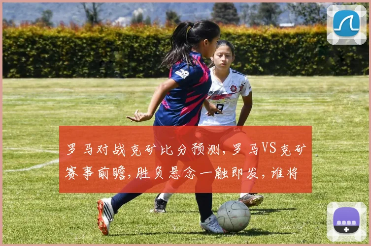 罗马对战克矿比分预测,罗马VS克矿赛事前瞻,胜负悬念一触即发,谁将笑到最后