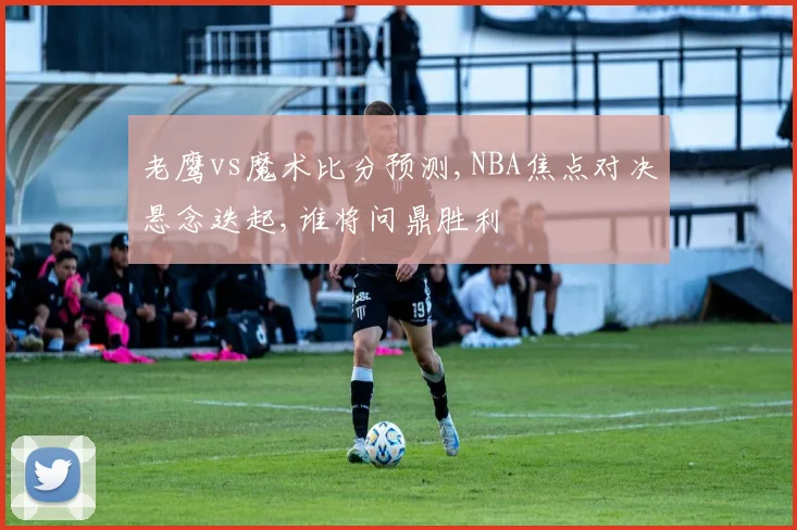 老鹰vs魔术比分预测,NBA焦点对决悬念迭起,谁将问鼎胜利