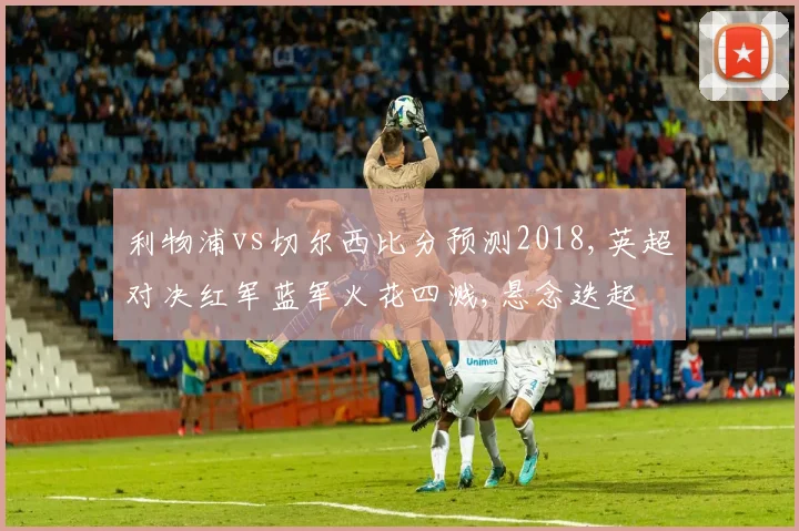 利物浦vs切尔西比分预测2018,英超对决红军蓝军火花四溅,悬念迭起